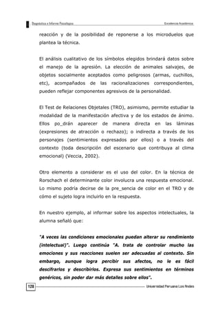 reacción y de la posibilidad de reponerse a los microduelos que
plantea la técnica.
El análisis cualitativo de los símbolos elegidos brindará datos sobre
el manejo de la agresión. La elección de animales salvajes, de
objetos socialmente aceptados como peligrosos (armas, cuchillos,
etc), acompañados de las racionalizaciones correspondientes,
pueden reflejar componentes agresivos de la personalidad.
El Test de Relaciones Objetales (TRO), asimismo, permite estudiar la
modalidad de la manifestación afectiva y de los estados de ánimo.
Ellos po_drán aparecer de manera directa en las láminas
(expresiones de atracción o rechazo); o indirecta a través de los
personajes (sentimientos expresados por ellos) o a través del
contexto (toda descripción del escenario que contribuya al clima
emocional) (Veccia, 2002).
Otro elemento a considerar es el uso del color. En la técnica de
Rorschach el determinante color involucra una respuesta emocional.
Lo mismo podría decirse de la pre_sencia de color en el TRO y de
cómo el sujeto logra incluirlo en la respuesta.
En nuestro ejemplo, al informar sobre los aspectos intelectuales, la
alumna señaló que:
"A veces las condiciones emocionales puedan alterar su rendimiento
(intelectual)". Luego continúa "A. trata de controlar mucho las
emociones y sus reacciones suelen ser adecuadas al contexto. Sin
embargo, aunque logra percibir sus afectos, no le es fácil
descifrarlos y describirlos. Expresa sus sentimientos en términos
genéricos, sin poder dar más detalles sobre ellos".
128
 