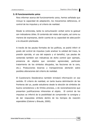 3. El funcionamiento yoico
Para informar acerca del funcionamiento yoico, hemos señalado que
incluye la capacidad de adaptación, los mecanismos defensivos, el
control de los impulsos y el criterio de realidad.
Desde la entrevista, tanto la comunicación verbal como la gestual
son indicadores útiles. El contenido del relato del sujeto, así como su
manera de expresarse, darán cuenta de su capacidad de adecuación
a la situación planteada.
A través de las pautas formales de los gráficos, se podrá inferir el
grado del control de impulsos (vale analizar la calidad del trazo, la
presión ejercida, el uso del espacio y el tamaño). Las pautas de
contenido también son indicativas de dicho control (por ejemplo,
presencia de objetos que connoten agresividad, particular
tratamiento de los símbolos dibujados, las facciones de la cara,
etc.). Producciones bizarras y transparencias alertarán sobre
posibles alteraciones del criterio de realidad.
El Cuestionario Desiderativo también brindará información en ese
sentido. El criterio de realidad, en tanto buena delimitación de las
fronteras del yo, puede estudiarse desde la elección de símbolos de
buena consistencia y de límites precisos, y de racionalizaciones que
presenten justificaciones inherentes al objeto. El control de los
impulsos se inferirá de la posibillidad de comprender la consigna y
de dar respuestas símbolo dentro de los tiempos de reacción
esperables (Celener y Braude, 2000).
129
 