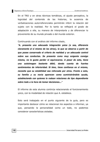 En el TRO y en otras técnicas temáticas, el ajuste perceptivo, la
logicidad del contenido de las historias, la ausencia de
verbalizaciones autorreferenciales permitirán inferir la relación del
sujeto con la realidad. Por lo tanto se reflejará el grado de
adaptación a ella, su manera de interpretarla y de diferenciar lo
proveniente de su mundo privado o del mundo exterior.
Continuando con el análisis del informe citado,
"A. presenta una adecuada integración yoica (o sea, diferencia
claramente el sí mismo de los otros), la que se observa a partir de
que posee conservado el criterio de realidad y un adecuado control
sobre sus conductas. Se presenta como muy exigente consigo
mismo, no le gusta perder ni equivocarse. A pesar de esto, tiene
una autoimagen bastante débil, dando cuenta de fuertes
sentimientos de inferioridad. Si bien, tiene confianza en sí mismo,
necesita que su estabilidad sea reforzada por otros. Frente a esto,
su familia y su novia aparecen como suministrándole ayuda,
estableciendo con quienes lo rodean relaciones de tipo dependiente
sobre todo a la hora de tomar decisiones..."
El informe de esta alumna continúa relacionando el funcionamiento
yoico, con la modalidad de relación que A. establece.
Esto será trabajado en el punto siguiente de la guía, pero es
importante destacar cómo se relacionan los aspectos a informar, ya
que, pensando la personalidad como un todo, no podemos
considerar características aisladas.
130
 