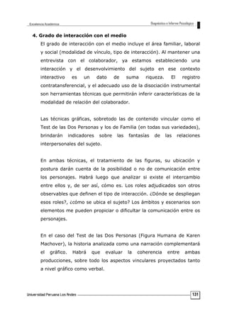 4. Grado de interacción con el medio
El grado de interacción con el medio incluye el área familiar, laboral
y social (modalidad de vínculo, tipo de interacción). Al mantener una
entrevista con el colaborador, ya estamos estableciendo una
interacción y el desenvolvimiento del sujeto en ese contexto
interactivo es un dato de suma riqueza. El registro
contratansferencial, y el adecuado uso de la disociación instrumental
son herramientas técnicas que permitirán inferir características de la
modalidad de relación del colaborador.
Las técnicas gráficas, sobretodo las de contenido vincular como el
Test de las Dos Personas y los de Familia (en todas sus variedades),
brindarán indicadores sobre las fantasías de las relaciones
interpersonales del sujeto.
En ambas técnicas, el tratamiento de las figuras, su ubicación y
postura darán cuenta de la posibilidad o no de comunicación entre
los personajes. Habrá luego que analizar si existe el intercambio
entre ellos y, de ser así, cómo es. Los roles adjudicados son otros
observables que definen el tipo de interacción. ¿Dónde se despliegan
esos roles?, ¿cómo se ubica el sujeto? Los ámbitos y escenarios son
elementos me pueden propiciar o dificultar la comunicación entre os
personajes.
En el caso del Test de las Dos Personas (Figura Humana de Karen
Machover), la historia analizada como una narración complementará
el gráfico. Habrá que evaluar la coherencia entre ambas
producciones, sobre todo los aspectos vinculares proyectados tanto
a nivel gráfico como verbal.
131
 