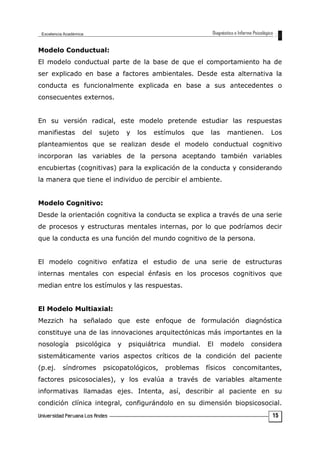 Modelo Conductual:
El modelo conductual parte de la base de que el comportamiento ha de
ser explicado en base a factores ambientales. Desde esta alternativa la
conducta es funcionalmente explicada en base a sus antecedentes o
consecuentes externos.
En su versión radical, este modelo pretende estudiar las respuestas
manifiestas del sujeto y los estímulos que las mantienen. Los
planteamientos que se realizan desde el modelo conductual cognitivo
incorporan las variables de la persona aceptando también variables
encubiertas (cognitivas) para la explicación de la conducta y considerando
la manera que tiene el individuo de percibir el ambiente.
Modelo Cognitivo:
Desde la orientación cognitiva la conducta se explica a través de una serie
de procesos y estructuras mentales internas, por lo que podríamos decir
que la conducta es una función del mundo cognitivo de la persona.
El modelo cognitivo enfatiza el estudio de una serie de estructuras
internas mentales con especial énfasis en los procesos cognitivos que
median entre los estímulos y las respuestas.
El Modelo Multiaxial:
Mezzich ha señalado que este enfoque de formulación diagnóstica
constituye una de las innovaciones arquitectónicas más importantes en la
nosología psicológica y psiquiátrica mundial. El modelo considera
sistemáticamente varios aspectos críticos de la condición del paciente
(p.ej. síndromes psicopatológicos, problemas físicos concomitantes,
factores psicosociales), y los evalúa a través de variables altamente
informativas llamadas ejes. Intenta, así, describir al paciente en su
condición clínica integral, configurándolo en su dimensión biopsicosocial.
15
 