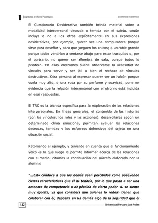 El Cuestionario Desiderativo también brinda material sobre a
modalidad interpersonal deseada o temida por el sujeto, según
incluya o no a los otros explícitamente en sus expresiones
desiderativas, por ejemplo, querer ser una computadora porque
sirve para enseñar y para que jueguen los chicos; o un roble grande
porque todos vendrían a sentarse abajo para estar tranquilos o, por
el contrario, no querer ser alfombra de sala, porque todos lo
pisotean. En esas elecciones puede observarse la necesidad de
vínculos para servir y ser útil o bien el rechazo de vínculos
destructivos. Otra persona al expresar querer ser un halcón porque
vuela muy alto, o una rosa por su perfume y suavidad, pone en
evidencia que la relación interpersonal con el otro no está incluida
en esas respuestas.
El TRO es la técnica específica para la exploración de las relaciones
interpersonales. En líneas generales, el contenido de las historias
(con los vínculos, los roles y las acciones), desarrolladas según un
determinado clima emocional, permiten evaluar las relaciones
deseadas, temidas y los esfuerzos defensivos del sujeto en una
situación social.
Retomando el ejemplo, y teniendo en cuenta que el funcionamiento
yoico es lo que luego le permite informar acerca de las relaciones
con el medio, citamos la continuación del párrafo elaborado por la
alumna:
"...Esto conduce a que los demás sean percibidos como poseyendo
ciertas características que él no tendría, por lo que pasan a ser una
amenaza de competencia o de pérdida de cierto poder. A. se siente
muy egoísta, ya que considera que quienes lo rodean tienen que
colaborar con él, deposita en los demás algo de la seguridad que él
132
 