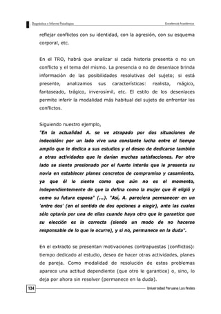 reflejar conflictos con su identidad, con la agresión, con su esquema
corporal, etc.
En el TRO, habrá que analizar si cada historia presenta o no un
conflicto y el tema del mismo. La presencia o no de desenlace brinda
información de las posibilidades resolutivas del sujeto; si está
presente, analizamos sus características: realista, mágico,
fantaseado, trágico, inverosímil, etc. El estilo de los desenlaces
permite inferir la modalidad más habitual del sujeto de enfrentar los
conflictos.
Siguiendo nuestro ejemplo,
"En la actualidad A. se ve atrapado por dos situaciones de
indecisión: por un lado vive una constante lucha entre el tiempo
amplio que le dedica a sus estudios y el deseo de dedicarse también
a otras actividades que le darían muchas satisfacciones. Por otro
lado se siente presionado por el fuerte interés que le presenta su
novia en establecer planes concretos de compromiso y casamiento,
ya que él lo siente como que aún no es el momento,
independientemente de que la defina como la mujer que él eligió y
como su futura esposa" (...). "Así, A. pareciera permanecer en un
'entre dos' (en el sentido de dos opciones a elegir), ante las cuales
sólo optaría por una de ellas cuando haya otro que le garantice que
su elección es la correcta (siendo un modo de no hacerse
responsable de lo que le ocurre), y si no, permanece en la duda".
En el extracto se presentan motivaciones contrapuestas (conflictos):
tiempo dedicado al estudio, deseo de hacer otras actividades, planes
de pareja. Como modalidad de resolución de estos problemas
aparece una actitud dependiente (que otro le garantice) o, sino, lo
deja por ahora sin resolver (permanece en la duda).
134
 
