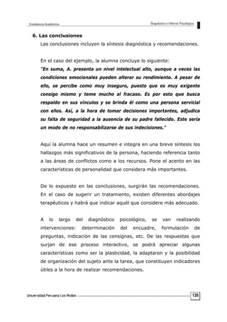 6. Las conclusiones
Las conclusiones incluyen la síntesis diagnóstica y recomendaciones.
En el caso del ejemplo, la alumna concluye lo siguiente:
"En suma, A. presenta un nivel intelectual alto, aunque a veces las
condiciones emocionales pueden alterar su rendimiento. A pesar de
ello, se percibe como muy inseguro, puesto que es muy exigente
consigo mismo y teme mucho al fracaso. Es por esto que busca
respaldo en sus vínculos y se brinda él como una persona servicial
con ellos. Así, a la hora de tomar decisiones importantes, adjudica
su falta de seguridad a la ausencia de su padre fallecido. Este sería
un modo de no responsabilizarse de sus indecisiones."
Aquí la alumna hace un resumen e integra en una breve síntesis los
hallazgos más significativos de la persona, haciendo referencia tanto
a las áreas de conflictos como a los recursos. Pone el acento en las
características de personalidad que considera más importantes.
De lo expuesto en las conclusiones, surgirán las recomendaciones.
En el caso de sugerir un tratamiento, existen diferentes abordajes
terapéuticos y habrá que indicar aquél que considere más adecuado.
A lo largo del diagnóstico psicológico, se van realizando
intervenciones: determinación del encuadre, formulación de
preguntas, indicación de las consignas, etc. De las respuestas que
surjan de ese proceso interactivo, se podrá apreciar algunas
características como ser la plasticidad, la adaptaron y la posibilidad
de organización del sujeto ante la tarea, que constituyen indicadores
útiles a la hora de realizar recomendaciones.
135
 