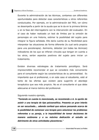 Durante la administración de las técnicas, contamos con diferentes
oportunidades para detectar esas características u otros referentes
conductuales. Por ejemplo, en la administración del TRO, ver cómo
se desempeña a partir de la ayuda que se le da en la primera lámina
y en la fase del interrogatorio con la intervención del evaluador. En
el caso de haber realizado un test de límites por la omisión de
personajes en una historia, estimar la posibilidad del sujeto para
integrar la figura señalada. Ello daría cuenta de su flexibilidad para
interpretar las situaciones de forma diferente (lo cual sería propicio
para una psicoterapia). Asimismo, detectar (en todas las técnicas)
indicadores de los que se infieran vínculos que tengan en cuenta a
los otros, serían aspectos positivos del sujeto para iniciar un
tratamiento.
Existen diversas estrategias de tratamiento psicológico. Será
imprescindible recomendar el que se considere más conveniente
para el consultante según las características de su personalidad. Es
importante que el profesional, o en este caso el estudiante, esté al
tanto de las ofertas que existen para sugerirle el abordaje
terapéutico que sea más propicio. No es el consultante el que debe
adecuarse al marco teórico del profesional.
Siguiendo nuestro ejemplo,
"Teniendo en cuenta lo mencionado, se recomienda a A. la opción de
asistir a una terapia de tipo psicoanalítica. Presenta un gran interés
en ser escuchado... además confesó que estuvo pensando acerca de
la posibilidad de comenzar una terapia para solucionar los problemas
referentes a su pareja, a la imposibilidad de tomar decisiones de
manera autónoma y a su máxima dedicación al estudio en
detrimento de otras actividades placenteras."
136
 