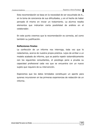 Esta recomendación se basa en la necesidad de ser escuchado de A.,
en la toma de conciencia de sus dificultades, y en el hecho de haber
pensado él mismo en iniciar un tratamiento. La alumna resalta
elementos que indicarían cierta posibilidad de análisis en el
colaborador.
En este punto creemos que la recomendación es correcta, así como
también su justificación.
Reflexiones finales
La confección de un informe nos interroga, toda vez que lo
redactamos, acerca de nuestra propia práctica. Lejos de arribar a un
modelo acabado de informe, que se podría repetir sistemáticamente
con los siguientes consultantes, el psicólogo pone a prueba su
capacidad profesional cada vez que se encuentra con un nuevo
sujeto que requiere de su intervención.
Esperamos que los datos brindados constituyan un aporte para
quienes incursionen en las primeras experiencias de redacción de un
informe.
137
 
