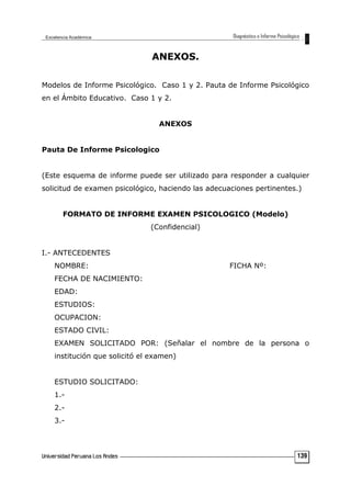 ANEXOS.
Modelos de Informe Psicológico. Caso 1 y 2. Pauta de Informe Psicológico
en el Ámbito Educativo. Caso 1 y 2.
ANEXOS
Pauta De Informe Psicologico
(Este esquema de informe puede ser utilizado para responder a cualquier
solicitud de examen psicológico, haciendo las adecuaciones pertinentes.)
FORMATO DE INFORME EXAMEN PSICOLOGICO (Modelo)
(Confidencial)
I.- ANTECEDENTES
NOMBRE: FICHA Nº:
FECHA DE NACIMIENTO:
EDAD:
ESTUDIOS:
OCUPACION:
ESTADO CIVIL:
EXAMEN SOLICITADO POR: (Señalar el nombre de la persona o
institución que solicitó el examen)
ESTUDIO SOLICITADO:
1.-
2.-
3.-
139
 
