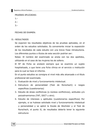 PRUEBAS APLICADAS:
1.-
2.-
3.-
FECHAS DE EXAMEN:
II.- RESULTADOS
Se exponen los resultados objetivos de las pruebas aplicadas, en el
orden de los estudios solicitados. Es conveniente iniciar la exposición
de los resultados de cada estudio con una breve frase introductoria.
Los diferentes puntos o títulos de esta sección podrían ser:
Notas: El nombre del examinado se anota con los dos apellidos,
utilizando en el caso de las mujeres los de soltera.
El Nº de Ficha se anotará siempre que se examine un sujeto
hospitalizado, o que tiene una ficha clínica en el servicio o institución
para la cual se hace el informe.
En el punto estudios se consigna el nivel más alto alcanzado o el título
profesional del examinado.
1. Evaluación de nivel y funcionamiento intelectual.
2. Estructura de personalidad (Test de Rorschach) o rasgos
específicos (cuestionarios)
3. Estudio de áreas conflictivas (o núcleos conflictivos), actitudes y/o
psicodinamismos (TAT, SSCT u otro).
4. Estudio de intereses y aptitudes (cuestionarios específicos) Por
ejemplo, si se hubiese solicitado nivel y funcionamiento intelectual
y personalidad y se aplicó la Escala de Wechsler y el Test de
Rorschach, el punto II, de resultados debería tener la siguiente
estructura:
140
 