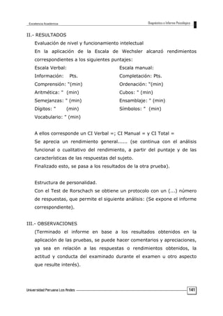 II.- RESULTADOS
Evaluación de nivel y funcionamiento intelectual
En la aplicación de la Escala de Wechsler alcanzó rendimientos
correspondientes a los siguientes puntajes:
Escala Verbal: Escala manual:
Información: Pts. Completación: Pts.
Comprensión: “(min) Ordenación: “(min)
Aritmética: " (min) Cubos: " (min)
Semejanzas: " (min) Ensamblaje: " (min)
Dígitos: " (min) Símbolos: " (min)
Vocabulario: " (min)
A ellos corresponde un CI Verbal =; CI Manual = y CI Total =
Se aprecia un rendimiento general...... (se continua con el análisis
funcional o cualitativo del rendimiento, a partir del puntaje y de las
características de las respuestas del sujeto.
Finalizado esto, se pasa a los resultados de la otra prueba).
Estructura de personalidad.
Con el Test de Rorschach se obtiene un protocolo con un (...) número
de respuestas, que permite el siguiente análisis: (Se expone el informe
correspondiente).
III.- OBSERVACIONES
(Terminado el informe en base a los resultados obtenidos en la
aplicación de las pruebas, se puede hacer comentarios y apreciaciones,
ya sea en relación a las respuestas o rendimientos obtenidos, la
actitud y conducta del examinado durante el examen u otro aspecto
que resulte interés).
141
 