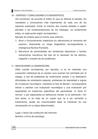 IV.- SINTESIS Y CONCLUSIONES (O DIAGNOSTICO)
(Se enumeran, de acuerdo al orden en que se efectuó el estudio, los
resultados y conclusiones más importantes de cada uno de los
aspectos analizados. Evitar al máximo dar muchos detalles o repetir
párrafos o las fundamentaciones de los hallazgos -se fundamenta
antes, en cada punto según corresponda-)
Ejemplo de síntesis para el mismo caso anterior:
1. Nivel y funcionamiento intelectual sin alteraciones al momento del
examen, alcanzando un rango diagnóstico correspondiente a
Inteligencia Normal Promedio.
2. Estructura de personalidad con tendencias depresivas y fuertes
mecanismos neuróticos del tipo de la represión de los afectos,
negación y evasión de los problemas.
V.- INDICACIONES (U ORIENTACION)
(Sólo cuando corresponda, por ejemplo, si se ha realizado una
evaluación intelectual de un escolar cuyo examen fue solicitado por el
colegio, a raíz de problemas de rendimiento escolar y se detectaron
dificultades de orientación espacial, problemas de lateralidad y signos
de inmadurez neurológica -mediante el test de Bender- correspondería
indicar o solicitar una evaluación neurológica y una evaluación por
especialista en trastornos específicos del aprendizaje -si tiene CI
normal- o por especialista en deficiencia mental -si es deficiente-. Por
otra parte, si se trata de un sujeto que va a ser sometido a
tratamiento, puede ser recomendable dejar la indicación de una
reevaluación en un plazo determinado).
Lugar y fecha (de confección del informe)
Nombre y firma del psicólogo
142
 