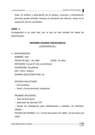 Nota: El análisis y descripción de la actitud, conducta y presentación
personal puede también hacerse al comienzo del informe, antes de la
exposición de los resultados.
CASO 1
Corresponde a un caso real, por lo que se han omitido los datos de
identificación
INFORME EXAMEN PSICOLOGICO
(CONFIDENCIAL)
I.- ANTECEDENTES
NOMBRE: XXX
FECHA DE NAC.: de 1980 EDAD: 19 años
ESTUDIOS: Cursa IIº año universitario
OCUPACION: Estudiante
EST. CIVIL: Soltera
EXAMEN SOLICITADO POR: Dr.
ESTUDIO SOLICITADO:
- Personalidad
- Nivel y funcionamiento intelectual
PRUEBAS APLICADAS:
- Test de Rorschach
- Selección de Láminas TAT
- Escala de Inteligencia para Adolescentes y Adultos, de Wechsler
(WAIS)
FECHAS DE EXAMEN: 11 y 18 de Noviembre de 1999 y 24 de Enero de
2000.
143
 