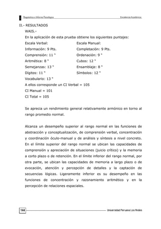 II.- RESULTADOS
WAIS.-
En la aplicación de esta prueba obtiene los siguientes puntajes:
Escala Verbal: Escala Manual:
Información: 9 Pts. Completación: 9 Pts.
Comprensión: 11 “ Ordenación: 9 “
Aritmética: 8 “ Cubos: 12 “
Semejanzas: 13 “ Ensamblaje: 8 “
Dígitos: 11 “ Símbolos: 12 “
Vocabulario: 13 “
A ellos corresponde un CI Verbal = 105
CI Manual = 101
CI Total = 105
Se aprecia un rendimiento general relativamente armónico en torno al
rango promedio normal.
Alcanza un desempeño superior al rango normal en las funciones de
abstracción y conceptualización, de comprensión verbal, concentración
y coordinación óculo-manual y de análisis y síntesis a nivel concreto.
En el límite superior del rango normal se ubican las capacidades de
comprensión y apreciación de situaciones (juicio crítico) y la memoria
a corto plazo o de retención. En el límite inferior del rango normal, por
otra parte, se ubican las capacidades de memoria a largo plazo o de
evocación, atención y percepción de detalles y la captación de
secuencias lógicas. Ligeramente inferior es su desempeño en las
funciones de concentración y razonamiento aritmético y en la
percepción de relaciones espaciales.
144
 