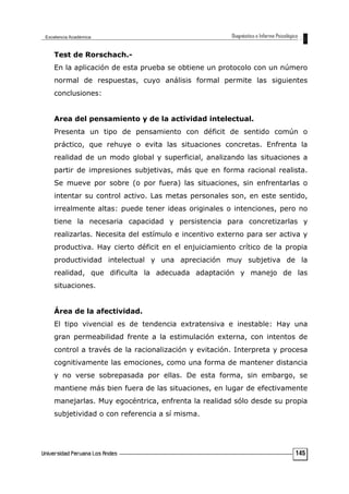Test de Rorschach.-
En la aplicación de esta prueba se obtiene un protocolo con un número
normal de respuestas, cuyo análisis formal permite las siguientes
conclusiones:
Area del pensamiento y de la actividad intelectual.
Presenta un tipo de pensamiento con déficit de sentido común o
práctico, que rehuye o evita las situaciones concretas. Enfrenta la
realidad de un modo global y superficial, analizando las situaciones a
partir de impresiones subjetivas, más que en forma racional realista.
Se mueve por sobre (o por fuera) las situaciones, sin enfrentarlas o
intentar su control activo. Las metas personales son, en este sentido,
irrealmente altas: puede tener ideas originales o intenciones, pero no
tiene la necesaria capacidad y persistencia para concretizarlas y
realizarlas. Necesita del estímulo e incentivo externo para ser activa y
productiva. Hay cierto déficit en el enjuiciamiento crítico de la propia
productividad intelectual y una apreciación muy subjetiva de la
realidad, que dificulta la adecuada adaptación y manejo de las
situaciones.
Área de la afectividad.
El tipo vivencial es de tendencia extratensiva e inestable: Hay una
gran permeabilidad frente a la estimulación externa, con intentos de
control a través de la racionalización y evitación. Interpreta y procesa
cognitivamente las emociones, como una forma de mantener distancia
y no verse sobrepasada por ellas. De esta forma, sin embargo, se
mantiene más bien fuera de las situaciones, en lugar de efectivamente
manejarlas. Muy egocéntrica, enfrenta la realidad sólo desde su propia
subjetividad o con referencia a sí misma.
145
 
