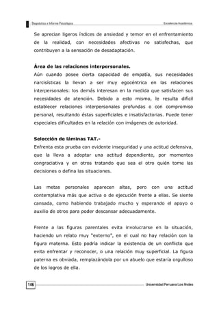 Se aprecian ligeros índices de ansiedad y temor en el enfrentamiento
de la realidad, con necesidades afectivas no satisfechas, que
contribuyen a la sensación de desadaptación.
Área de las relaciones interpersonales.
Aún cuando posee cierta capacidad de empatía, sus necesidades
narcisísticas la llevan a ser muy egocéntrica en las relaciones
interpersonales: los demás interesan en la medida que satisfacen sus
necesidades de atención. Debido a esto mismo, le resulta difícil
establecer relaciones interpersonales profundas o con compromiso
personal, resultando éstas superficiales e insatisfactorias. Puede tener
especiales dificultades en la relación con imágenes de autoridad.
Selección de láminas TAT.-
Enfrenta esta prueba con evidente inseguridad y una actitud defensiva,
que la lleva a adoptar una actitud dependiente, por momentos
congraciativa y en otros tratando que sea el otro quién tome las
decisiones o defina las situaciones.
Las metas personales aparecen altas, pero con una actitud
contemplativa más que activa o de ejecución frente a ellas. Se siente
cansada, como habiendo trabajado mucho y esperando el apoyo o
auxilio de otros para poder descansar adecuadamente.
Frente a las figuras parentales evita involucrarse en la situación,
haciendo un relato muy “externo”, en el cual no hay relación con la
figura materna. Esto podría indicar la existencia de un conflicto que
evita enfrentar y reconocer, o una relación muy superficial. La figura
paterna es obviada, remplazándola por un abuelo que estaría orgulloso
de los logros de ella.
146
 
