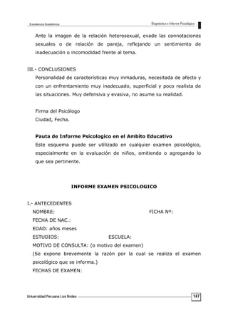 Ante la imagen de la relación heterosexual, evade las connotaciones
sexuales o de relación de pareja, reflejando un sentimiento de
inadecuación o incomodidad frente al tema.
III.- CONCLUSIONES
Personalidad de características muy inmaduras, necesitada de afecto y
con un enfrentamiento muy inadecuado, superficial y poco realista de
las situaciones. Muy defensiva y evasiva, no asume su realidad.
Firma del Psicólogo
Ciudad, Fecha.
Pauta de Informe Psicologico en el Ambito Educativo
Este esquema puede ser utilizado en cualquier examen psicológico,
especialmente en la evaluación de niños, omitiendo o agregando lo
que sea pertinente.
INFORME EXAMEN PSICOLOGICO
I.- ANTECEDENTES
NOMBRE: FICHA Nº:
FECHA DE NAC.:
EDAD: años meses
ESTUDIOS: ESCUELA:
MOTIVO DE CONSULTA: (o motivo del examen)
(Se expone brevemente la razón por la cual se realiza el examen
psicológico que se informa.)
FECHAS DE EXAMEN:
147
 