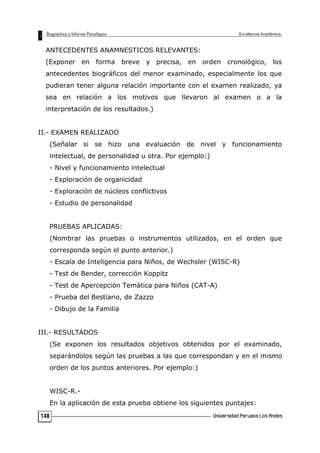 ANTECEDENTES ANAMNESTICOS RELEVANTES:
(Exponer en forma breve y precisa, en orden cronológico, los
antecedentes biográficos del menor examinado, especialmente los que
pudieran tener alguna relación importante con el examen realizado, ya
sea en relación a los motivos que llevaron al examen o a la
interpretación de los resultados.)
II.- EXAMEN REALIZADO
(Señalar si se hizo una evaluación de nivel y funcionamiento
intelectual, de personalidad u otra. Por ejemplo:)
- Nivel y funcionamiento intelectual
- Exploración de organicidad
- Exploración de núcleos conflictivos
- Estudio de personalidad
PRUEBAS APLICADAS:
(Nombrar las pruebas o instrumentos utilizados, en el orden que
corresponda según el punto anterior.)
- Escala de Inteligencia para Niños, de Wechsler (WISC-R)
- Test de Bender, corrección Koppitz
- Test de Apercepción Temática para Niños (CAT-A)
- Prueba del Bestiario, de Zazzo
- Dibujo de la Familia
III.- RESULTADOS
(Se exponen los resultados objetivos obtenidos por el examinado,
separándolos según las pruebas a las que correspondan y en el mismo
orden de los puntos anteriores. Por ejemplo:)
WISC-R.-
En la aplicación de esta prueba obtiene los siguientes puntajes:
148
 