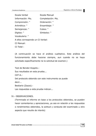 Escala Verbal Escala Manual
Información: Pts. Completación: Pts.
Comprensión: " Ordenación: "
Aritmética: " Ensamblaje: "
Semejanzas: " Cubos: "
Dígitos: " Símbolos: "
Vocabulario: "
A ellos corresponde un CI Verbal:
CI Manual:
CI Total :
(A continuación se hace el análisis cualitativo. Este análisis del
funcionamiento debe hacerse siempre, aun cuando no se haya
solicitado específicamente ne la solicitud de examen.)
Test de Bender-Koppitz.-
Sus resultados en esta prueba...
CAT-A.-
Del protocolo obtenido con este instrumento se puede
decir...
Bestiario (Zazzo).-
Las respuestas a esta prueba indican...
IV.- OBSERVACIONES.
(Terminado el informe en base a los protocolos obtenidos, se pueden
hacer comentarios y apreciaciones, ya sea en relación a las respuestas
o rendimientos obtenidos, la actitud y conducta del examinado u otro
aspecto que resulte de interés)
149
 