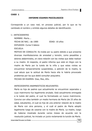 CASO 1
INFORME EXAMEN PSICOLOGICO
Corresponde a un caso real, en proceso judicial, por lo que se ha
cambiado el nombre y omitido algunos detalles de identificación.
I.- ANTECEDENTES
NOMBRE: María...
FECHA DE NAC.: de 1989 EDAD: 10 años
ESTUDIOS: Cursa 5 básico
ESCUELA:
MOTIVO DE CONSULTA: Es traída por su padre debido a que presenta
diversas manifestaciones de ansiedad y tensión, como pesadillas y
dolores abdominales, en clara relación con las visitas que debe realizar
a su madre. Al respecto, el padre informa que está en litigio con la
madre de María por la tutela de la niña y que estas visitas se
encuentran temporalmente suspendidas, a petición de la madre, la
cual aduce que la actitud de María hacia ella le habría provocado
problemas por los que debió consultar psiquiatra.
FECHAS DE EXAMEN: Dias, Mes, Año.
ANTECEDENTES ANAMNESTICOS RELEVANTES:
María es hija de padres que actualmente se encuentran separados y
cuyo matrimonio fue legalmente anulado. Está actualmente entregada
a la tutela del padre, el cual ha formalizado un nuevo matrimonio.
Convive con ellos también un medio hermano de María (de 25 años de
edad, estudiante), el cual es hijo de una anterior relación de la madre
de María con otra persona, y el cuál el padre de María adoptó
legalmente luego de casarse con la madre de María. La madre, luego
de haberse mostrado durante varios meses de acuerdo con la
resolución judicial, ha iniciado un juicio reclamando la tuición de María.
151
 