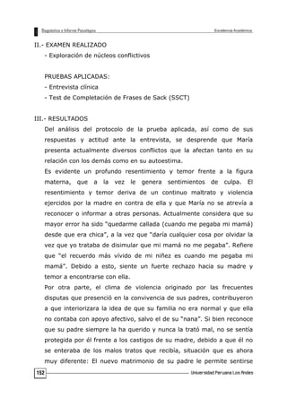 II.- EXAMEN REALIZADO
- Exploración de núcleos conflictivos
PRUEBAS APLICADAS:
- Entrevista clínica
- Test de Completación de Frases de Sack (SSCT)
III.- RESULTADOS
Del análisis del protocolo de la prueba aplicada, así como de sus
respuestas y actitud ante la entrevista, se desprende que María
presenta actualmente diversos conflictos que la afectan tanto en su
relación con los demás como en su autoestima.
Es evidente un profundo resentimiento y temor frente a la figura
materna, que a la vez le genera sentimientos de culpa. El
resentimiento y temor deriva de un continuo maltrato y violencia
ejercidos por la madre en contra de ella y que María no se atrevía a
reconocer o informar a otras personas. Actualmente considera que su
mayor error ha sido “quedarme callada (cuando me pegaba mi mamá)
desde que era chica”, a la vez que “daría cualquier cosa por olvidar la
vez que yo trataba de disimular que mi mamá no me pegaba”. Refiere
que “el recuerdo más vívido de mi niñez es cuando me pegaba mi
mamá”. Debido a esto, siente un fuerte rechazo hacia su madre y
temor a encontrarse con ella.
Por otra parte, el clima de violencia originado por las frecuentes
disputas que presenció en la convivencia de sus padres, contribuyeron
a que interiorizara la idea de que su familia no era normal y que ella
no contaba con apoyo afectivo, salvo el de su “nana”. Si bien reconoce
que su padre siempre la ha querido y nunca la trató mal, no se sentía
protegida por él frente a los castigos de su madre, debido a que él no
se enteraba de los malos tratos que recibía, situación que es ahora
muy diferente: El nuevo matrimonio de su padre le permite sentirse
152
 