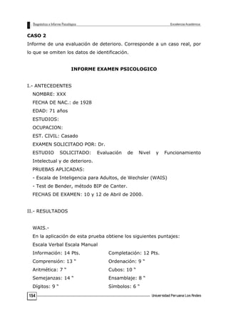 CASO 2
Informe de una evaluación de deterioro. Corresponde a un caso real, por
lo que se omiten los datos de identificación.
INFORME EXAMEN PSICOLOGICO
I.- ANTECEDENTES
NOMBRE: XXX
FECHA DE NAC.: de 1928
EDAD: 71 años
ESTUDIOS:
OCUPACION:
EST. CIVIL: Casado
EXAMEN SOLICITADO POR: Dr.
ESTUDIO SOLICITADO: Evaluación de Nivel y Funcionamiento
Intelectual y de deterioro.
PRUEBAS APLICADAS:
- Escala de Inteligencia para Adultos, de Wechsler (WAIS)
- Test de Bender, método BIP de Canter.
FECHAS DE EXAMEN: 10 y 12 de Abril de 2000.
II.- RESULTADOS
WAIS.-
En la aplicación de esta prueba obtiene los siguientes puntajes:
Escala Verbal Escala Manual
Información: 14 Pts. Completación: 12 Pts.
Comprensión: 13 “ Ordenación: 9 “
Aritmética: 7 “ Cubos: 10 “
Semejanzas: 14 “ Ensamblaje: 8 “
Dígitos: 9 “ Símbolos: 6 “
154
 