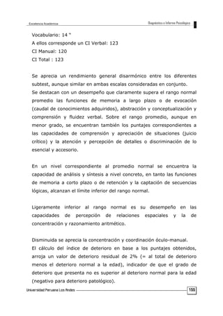 Vocabulario: 14 “
A ellos corresponde un CI Verbal: 123
CI Manual: 120
CI Total : 123
Se aprecia un rendimiento general disarmónico entre los diferentes
subtest, aunque similar en ambas escalas consideradas en conjunto.
Se destacan con un desempeño que claramente supera el rango normal
promedio las funciones de memoria a largo plazo o de evocación
(caudal de conocimientos adquiridos), abstracción y conceptualización y
comprensión y fluidez verbal. Sobre el rango promedio, aunque en
menor grado, se encuentran también los puntajes correspondientes a
las capacidades de comprensión y apreciación de situaciones (juicio
crítico) y la atención y percepción de detalles o discriminación de lo
esencial y accesorio.
En un nivel correspondiente al promedio normal se encuentra la
capacidad de análisis y síntesis a nivel concreto, en tanto las funciones
de memoria a corto plazo o de retención y la captación de secuencias
lógicas, alcanzan el límite inferior del rango normal.
Ligeramente inferior al rango normal es su desempeño en las
capacidades de percepción de relaciones espaciales y la de
concentración y razonamiento aritmético.
Disminuida se aprecia la concentración y coordinación óculo-manual.
El cálculo del índice de deterioro en base a los puntajes obtenidos,
arroja un valor de deterioro residual de 2% (= al total de deterioro
menos el deterioro normal a la edad), indicador de que el grado de
deterioro que presenta no es superior al deterioro normal para la edad
(negativo para deterioro patológico).
155
 