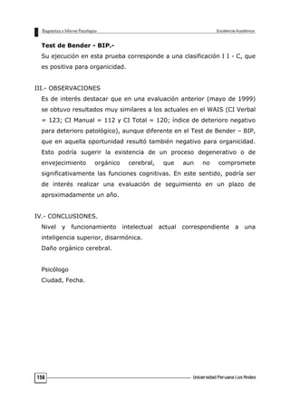 Test de Bender - BIP.-
Su ejecución en esta prueba corresponde a una clasificación I I - C, que
es positiva para organicidad.
III.- OBSERVACIONES
Es de interés destacar que en una evaluación anterior (mayo de 1999)
se obtuvo resultados muy similares a los actuales en el WAIS (CI Verbal
= 123; CI Manual = 112 y CI Total = 120; índice de deterioro negativo
para deterioro patológico), aunque diferente en el Test de Bender – BIP,
que en aquella oportunidad resultó también negativo para organicidad.
Esto podría sugerir la existencia de un proceso degenerativo o de
envejecimiento orgánico cerebral, que aun no compromete
significativamente las funciones cognitivas. En este sentido, podría ser
de interés realizar una evaluación de seguimiento en un plazo de
aproximadamente un año.
IV.- CONCLUSIONES.
Nivel y funcionamiento intelectual actual correspondiente a una
inteligencia superior, disarmónica.
Daño orgánico cerebral.
Psicólogo
Ciudad, Fecha.
156
 