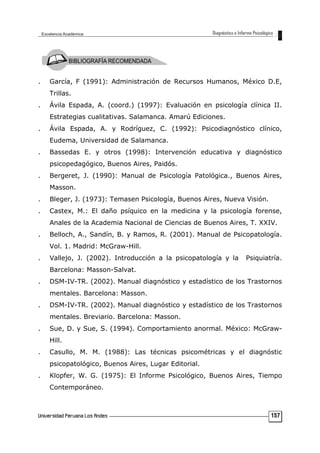 . García, F (1991): Administración de Recursos Humanos, México D.E,
Trillas.
. Ávila Espada, A. (coord.) (1997): Evaluación en psicología clínica II.
Estrategias cualitativas. Salamanca. Amarú Ediciones.
. Ávila Espada, A. y Rodríguez, C. (1992): Psicodiagnóstico clínico,
Eudema, Universidad de Salamanca.
. Bassedas E. y otros (1998): Intervención educativa y diagnóstico
psicopedagógico, Buenos Aires, Paidós.
. Bergeret, J. (1990): Manual de Psicología Patológica., Buenos Aires,
Masson.
. Bleger, J. (1973): Temasen Psicología, Buenos Aires, Nueva Visión.
. Castex, M.: El daño psíquico en la medicina y la psicología forense,
Anales de la Academia Nacional de Ciencias de Buenos Aires, T. XXIV.
. Belloch, A., Sandín, B. y Ramos, R. (2001). Manual de Psicopatología.
Vol. 1. Madrid: McGraw-Hill.
. Vallejo, J. (2002). Introducción a la psicopatología y la Psiquiatría.
Barcelona: Masson-Salvat.
. DSM-IV-TR. (2002). Manual diagnóstico y estadístico de los Trastornos
mentales. Barcelona: Masson.
. DSM-IV-TR. (2002). Manual diagnóstico y estadístico de los Trastornos
mentales. Breviario. Barcelona: Masson.
. Sue, D. y Sue, S. (1994). Comportamiento anormal. México: McGraw-
Hill.
. Casullo, M. M. (1988): Las técnicas psicométricas y el diagnóstic
psicopatológico, Buenos Aires, Lugar Editorial.
. Klopfer, W. G. (1975): El Informe Psicológico, Buenos Aires, Tiempo
Contemporáneo.
157
 