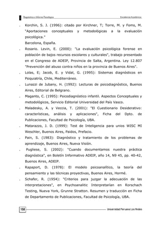 . Korchin, S. J. (1996): citado por Kirchner, T; Torre, M. y Foms, M.
“Aportaciones conceptuales y metodológicas a la evaluación
psicológica.”
Barcelona, España.
. Rosario. Levin, E. (2000): "La evaluación psicológica forense en
población de bajos recursos escolares y culturales", trabajo presentado
en el Congreso de ADEIP, Provincia de Salta, Argentina. Ley 12.807
"Prevención del abuso contra niños en la provincia de Buenos Aires".
. Lolas, E; Jacob, E. y Vidal, G. (1995): Sistemas diagnósticos en
Psiquiatría, Chile, Mediterráneo.
. Lunazzi de Jubany, H. (1992): Lecturas de psicodiagnóstico, Buenos
Aires, Editorial de Belgrano.
. Maganto, C. (1995): Psicodiagnóstico infantil. Aspectos Conceptuales y
metodológicos, Servicio Editorial Universidad del País Vasco.
. Maladesky, A. y Veccia, T. (2001): "El Cuestionario Desiderativo:
características, análisis y aplicaciones", Ficha del Dpto. de
Publicaciones, Facultad de Psicología, UBA.
. Matarazzo, J. D. (1999): Test de Inteligencia para unios WISC MI
Weschler, Buenos Aires, Paidos, Prefacio.
. Pain, S. (1983): Diagnóstico y tratamiento de los problemas de
aprendizaje, Buenos Aires, Nueva Visión.
. Pugliese, S. (2002): "Cuando documentamos nuestra práctica
diagnóstica", en Boletín Informativo ADEIP, año 14, N9 45, pp. 40-42,
Buenos Aires, ADEIP.
. Rapaport, D. (1978): El modelo psicoanalítico, la teoría del
pensamiento y las técnicas proyectivas, Buenos Aires, Hormé.
. Schafer, R. (1954): "Criterios para juzgar la adecuación de las
interpretaciones", en Psychoanalitic Interpretarían en Rorschach
Testing, Nueva York, Grunne Stratton. Resumen y traducción en Ficha
de Departamento de Publicaciones, Facultad de Psicología, UBA.
158
 
