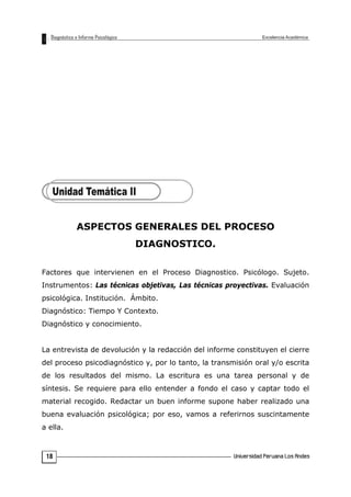 ASPECTOS GENERALES DEL PROCESO
DIAGNOSTICO.
Factores que intervienen en el Proceso Diagnostico. Psicólogo. Sujeto.
Instrumentos: Las técnicas objetivas, Las técnicas proyectivas. Evaluación
psicológica. Institución. Ámbito.
Diagnóstico: Tiempo Y Contexto.
Diagnóstico y conocimiento.
La entrevista de devolución y la redacción del informe constituyen el cierre
del proceso psicodiagnóstico y, por lo tanto, la transmisión oral y/o escrita
de los resultados del mismo. La escritura es una tarea personal y de
síntesis. Se requiere para ello entender a fondo el caso y captar todo el
material recogido. Redactar un buen informe supone haber realizado una
buena evaluación psicológica; por eso, vamos a referirnos suscintamente
a ella.
18
 