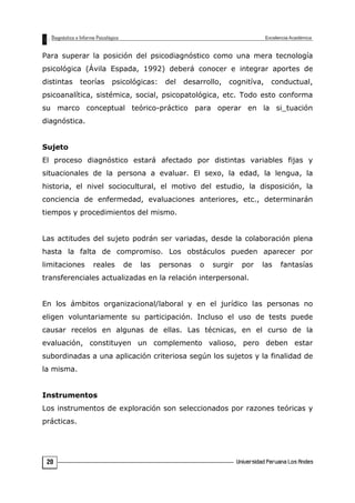 Para superar la posición del psicodiagnóstico como una mera tecnología
psicológica (Ávila Espada, 1992) deberá conocer e integrar aportes de
distintas teorías psicológicas: del desarrollo, cognitíva, conductual,
psicoanalítica, sistémica, social, psicopatológica, etc. Todo esto conforma
su marco conceptual teórico-práctico para operar en la si_tuación
diagnóstica.
Sujeto
El proceso diagnóstico estará afectado por distintas variables fijas y
situacionales de la persona a evaluar. El sexo, la edad, la lengua, la
historia, el nivel sociocultural, el motivo del estudio, la disposición, la
conciencia de enfermedad, evaluaciones anteriores, etc., determinarán
tiempos y procedimientos del mismo.
Las actitudes del sujeto podrán ser variadas, desde la colaboración plena
hasta la falta de compromiso. Los obstáculos pueden aparecer por
limitaciones reales de las personas o surgir por las fantasías
transferenciales actualizadas en la relación interpersonal.
En los ámbitos organizacional/laboral y en el jurídico las personas no
eligen voluntariamente su participación. Incluso el uso de tests puede
causar recelos en algunas de ellas. Las técnicas, en el curso de la
evaluación, constituyen un complemento valioso, pero deben estar
subordinadas a una aplicación criteriosa según los sujetos y la finalidad de
la misma.
Instrumentos
Los instrumentos de exploración son seleccionados por razones teóricas y
prácticas.
20
 