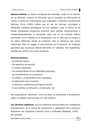 Razones teóricas, el marco conceptual del psicólogo incide en la elección
de las técnicas, aunque es frecuente que la recogida de información la
realice a través de instrumentos que responden a distintas orientaciones
teóricas. Forns (1993) señala que el uso de técnicas vinculadas a
diferentes enfoques psicológicos es una realidad y que el clínico no ha
tenido demasiados problemas prácticos para usarlas conjuntamente o
complementariamente, e interpretar cada una en su contexto teórico
pertinente. Es en realidad en la integración y en el valor que le otorgue a
los datos obtenidos donde se evidencia más la influencia del marco
referencial. Para no sesgar el conocimiento de la persona, las hipótesis
generales que construya deberá derivarlas en hipótesis más específicas,
posibles de verificar con bases empíricas.
Razones prácticas:
- la edad del sujeto;
- los objetivos del estudio;
- el tiempo disponible;
- las características de los materiales estímulos;
- las características de la persona;
- la validez y confiabilidad de los resultados;
- la tipificación de la muestra;
- el dominio y preferencia por alguna técnica
- lo que solicita la institución o el derivante, etc.
Hay expectativas diferentes entre los tests no proyectivos y proyectivos,
según el carácter estructurado o no del material.
Las técnicas objetivas, con sus estímulos estructurados son reveladores
principalmente de la fuerza de socialización y adaptación de la persona.
Requieren una respuesta o solución única y verificable (Rapaport, 1978).
Por ejemplo:
21
 