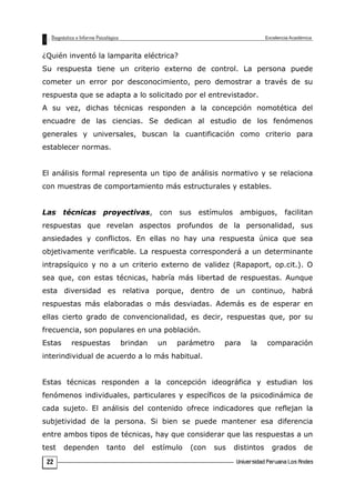¿Quién inventó la lamparita eléctrica?
Su respuesta tiene un criterio externo de control. La persona puede
cometer un error por desconocimiento, pero demostrar a través de su
respuesta que se adapta a lo solicitado por el entrevistador.
A su vez, dichas técnicas responden a la concepción nomotética del
encuadre de las ciencias. Se dedican al estudio de los fenómenos
generales y universales, buscan la cuantificación como criterio para
establecer normas.
El análisis formal representa un tipo de análisis normativo y se relaciona
con muestras de comportamiento más estructurales y estables.
Las técnicas proyectivas, con sus estímulos ambiguos, facilitan
respuestas que revelan aspectos profundos de la personalidad, sus
ansiedades y conflictos. En ellas no hay una respuesta única que sea
objetivamente verificable. La respuesta corresponderá a un determinante
intrapsíquico y no a un criterio externo de validez (Rapaport, op.cit.). O
sea que, con estas técnicas, habría más libertad de respuestas. Aunque
esta diversidad es relativa porque, dentro de un continuo, habrá
respuestas más elaboradas o más desviadas. Además es de esperar en
ellas cierto grado de convencionalidad, es decir, respuestas que, por su
frecuencia, son populares en una población.
Estas respuestas brindan un parámetro para la comparación
interindividual de acuerdo a lo más habitual.
Estas técnicas responden a la concepción ideográfica y estudian los
fenómenos individuales, particulares y específicos de la psicodinámica de
cada sujeto. El análisis del contenido ofrece indicadores que reflejan la
subjetividad de la persona. Si bien se puede mantener esa diferencia
entre ambos tipos de técnicas, hay que considerar que las respuestas a un
test dependen tanto del estímulo (con sus distintos grados de
22
 