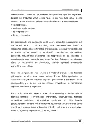 estructuración) como de los factores intrapsíquicos que los organizan.
Cuando se pregunta: ¿Qué debes hacer si un niño (una niña) mucho
menor que vos empieza a pelear con vos? (adaptado a nuestro voceo).
A las respuestas,
- no hacer nada, lo dejo;
- le rompo la cara;
- le pego despacito.
Les corresponde una puntuación de 0 (cero), según las instrucciones del
Manual del WISC III de Wechsler, pero cualitativamente aluden a
reacciones emocionales diferentes. Del contenido de esas verbalizaciones
es posible estimar pautas de socialización: impulsividad, agresividad,
pasividad. Obviamente analizando las respuestas en su totalidad y
corroborando esas hipótesis con otras fuentes. Entonces, se observa,
cómo un instrumento no proyectivo, también aportará información
proyectiva o subjetiva.
Para una comprensión más amplia del material evaluado, las técnicas
psicológicas permiten una doble lectura. En los datos aportados por
instrumentos objetivos subyacen aspectos proyectivos o cualitativos de la
personalidad, y a su vez, en las técnicas proyectivas, se manifiestan
aspectos evolutivos y cognitivos.
Por todo lo dicho, enriquece la tarea utilizar un enfoque multivariado de
técnicas formales e informales: entrevistas, observaciones, técnicas
proyectivas, objetivas, psicométricas, subjetivas, etc. Una batería
psicodiagnóstica deberá contar en forma equilibrada tanto con unas como
con otras, y superar falsas antinomias entre lo cualitativo y lo cuantitativo,
entre lo objetivo y lo proyectivo (Casullo, 1996).
23
 