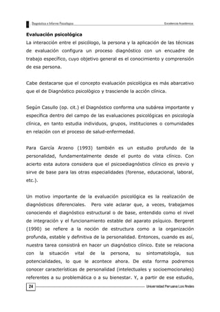 Evaluación psicológica
La interacción entre el psicólogo, la persona y la aplicación de las técnicas
de evaluación configura un proceso diagnóstico con un encuadre de
trabajo específico, cuyo objetivo general es el conocimiento y comprensión
de esa persona.
Cabe destacarse que el concepto evaluación psicológica es más abarcativo
que el de Diagnóstico psicològico y trasciende la acción clínica.
Según Casullo (op. cit.) el Diagnóstico conforma una subárea importante y
específica dentro del campo de las evaluaciones psicológicas en psicología
clínica, en tanto estudia individuos, grupos, instituciones o comunidades
en relación con el proceso de salud-enfermedad.
Para García Arzeno (1993) también es un estudio profundo de la
personalidad, fundamentalmente desde el punto do vista clínico. Con
acierto esta autora considera que el psicoediagnóstico clínico es previo y
sirve de base para las otras especialidades (forense, educacional, laboral,
etc.).
Un motivo importante de la evaluación psicológica es la realización de
diagnósticos diferenciales. Pero vale aclarar que, a veces, trabajamos
conociendo el diagnóstico estructural o de base, entendido como el nivel
de integración y el funcionamiento estable del aparato psíquico. Bergeret
(1990) se refiere a la noción de estructura como a la organización
profunda, estable y definitiva de la personalidad. Entonces, cuando es así,
nuestra tarea consistirá en hacer un diagnóstico clínico. Este se relaciona
con la situación vital de la persona, su sintomatología, sus
potencialidades, lo que le acontece ahora. De esta forma podremos
conocer características de personalidad (intelectuales y socioemocionales)
referentes a su problemática o a su bienestar. Y, a partir de ese estudio,
24
 