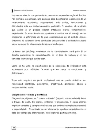 Hay secuencias de comportamiento que serán esperadas según el ámbito.
Por ejemplo, en general, una persona para beneficiarse legalmente de un
resarcimiento económico argumentará más daños, limitaciones y
dificultades ante un hecho traumático padecido. En cambio, el candidato
que aspire a un puesto laboral enfatizará logros, conocimientos,
experiencia. En este ámbito es oportuno el control en el manejo de las
emociones a diferencia de lo que esperaríamos en el ámbito clínico.
Entonces, lo valorado como conductas desajustadas o adaptativas podrá
variar de acuerdo al contexto donde se manifiesten.
La tarea del psicólogo evaluador se ha complejizado, será para él un
desafío profesional la especialización en el área de trabajo y en las
variadas técnicas que puede usar.
Como se ha visto, la planificación de la estrategia de evaluación está
atravesada por múltiples factores que en parte la condicionan y
determinan.
Todo esto requiere un perfil profesional que se puede sintetizar en:
rigurosidad científica, autonomía, creatividad, principios éticos y
responsabilidad social.
Diagnóstico: Tiempo y Contexto
Diagnosticar, dijimos, es "conocer a través" (espacio -temporalidad). Pero,
a través de què?. De signos, síntomas y situaciones. Y estas ultimas
implican contexto y tiempo y ya se sabe que ambos se implican (diacronía
y espacialidad. El contexto de un síntoma lo significa especialmente, el
paso del tiempo (su cronificación) lo re-significa particularmente.
26
 