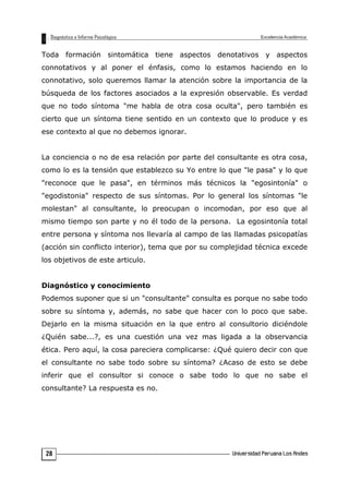 Toda formación sintomática tiene aspectos denotativos y aspectos
connotativos y al poner el énfasis, como lo estamos haciendo en lo
connotativo, solo queremos llamar la atención sobre la importancia de la
búsqueda de los factores asociados a la expresión observable. Es verdad
que no todo síntoma "me habla de otra cosa oculta", pero también es
cierto que un síntoma tiene sentido en un contexto que lo produce y es
ese contexto al que no debemos ignorar.
La conciencia o no de esa relación por parte del consultante es otra cosa,
como lo es la tensión que establezco su Yo entre lo que "le pasa" y lo que
"reconoce que le pasa", en términos más técnicos la "egosintonía" o
"egodistonia" respecto de sus síntomas. Por lo general los síntomas "le
molestan" al consultante, lo preocupan o incomodan, por eso que al
mismo tiempo son parte y no él todo de la persona. La egosintonía total
entre persona y síntoma nos llevaría al campo de las llamadas psicopatías
(acción sin conflicto interior), tema que por su complejidad técnica excede
los objetivos de este articulo.
Diagnóstico y conocimiento
Podemos suponer que si un "consultante" consulta es porque no sabe todo
sobre su síntoma y, además, no sabe que hacer con lo poco que sabe.
Dejarlo en la misma situación en la que entro al consultorio diciéndole
¿Quién sabe...?, es una cuestión una vez mas ligada a la observancia
ética. Pero aquí, la cosa pareciera complicarse: ¿Qué quiero decir con que
el consultante no sabe todo sobre su síntoma? ¿Acaso de esto se debe
inferir que el consultor si conoce o sabe todo lo que no sabe el
consultante? La respuesta es no.
28
 