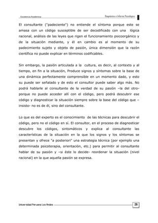 El consultante ("padeciente") no entiende el síntoma porque este se
amasa con un código susceptible de ser decodificado con una lógica
racional, análisis de las leyes que rigen el funcionamiento psicoorgánico y
de la situación mediante, y él en cambio es al momento de su
padecimiento sujeto y objeto de pasión, única dimensión que la razón
científica no puede explicar en términos codificables.
Sin embargo, la pasión articulada a la cultura, es decir, al contexto y al
tiempo, en fin a la situación, Produce signos y síntomas sobre la base de
una dinámica perfectamente comprensible en un momento dado, y esto
su puede ser señalado y de esto el consultor puede saber algo más. No
podrá hablarle al consultante de la verdad de su pasión –la del otro-
porque no puede acceder allí con el código, pero podrá descubrir ese
código y diagnosticar la situación siempre sobre la base del código que –
insisto- no es de él, sino del consultante.
Lo que es del experto es el conocimiento de las técnicas para descubrir el
código, pero no el código en sí. El consultor, en el proceso de diagnosticar
descubre los códigos, sintomáticos y explica al consultante las
características de la situación en la que los signos y los síntomas se
presentan y ofrece "a posteriori" una estrategia técnica (por ejemplo una
determinada psicoterapia, orientación, etc.) para permitir al consultante
hablar de su pasión y –si éste lo decide- reordenar la situación (nivel
racional) en la que aquella pasión se expresa.
29
 