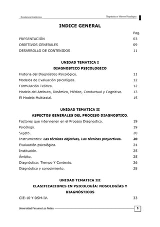 INDICE GENERAL
Pag.
PRESENTACIÓN 03
OBJETIVOS GENERALES 09
DESARROLLO DE CONTENIDOS 11
UNIDAD TEMATICA I
DIAGNOSTICO PSICOLOGICO
Historia del Diagnóstico Psicológico. 11
Modelos de Evaluación psicológica. 12
Formulación Teórica. 12
Modelo del Atributo, Dinámico, Médico, Conductual y Cognitivo. 13
El Modelo Multiaxial. 15
UNIDAD TEMATICA II
ASPECTOS GENERALES DEL PROCESO DIAGNOSTICO.
Factores que intervienen en el Proceso Diagnostico. 19
Psicólogo. 19
Sujeto. 20
Instrumentos: Las técnicas objetivas, Las técnicas proyectivas. 20
Evaluación psicológica. 24
Institución. 25
Ámbito. 25
Diagnóstico: Tiempo Y Contexto. 26
Diagnóstico y conocimiento. 28
UNIDAD TEMATICA III
CLASIFICACIONES EN PSICOLOGÍA: NOSOLOGÍAS Y
DIAGNÓSTICOS
CIE-10 Y DSM-IV. 33
5
 