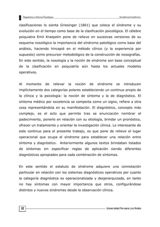 clasificaciones lo sienta Griesinger (1861) que coloca el síndrome y su
evolución en el tiempo como base de la clasificación psicológica. El célebre
psiquiatra Emil Kraepelin pone de relieve en sucesivas versiones de su
esquema nosológico la importancia del síndrome patológico como base del
análisis, haciendo hincapié en el método clínico (y la experiencia por
supuesto) como precursor metodológico de la construcción de nosografías.
En este sentido, la nosología y la noción de síndrome son base conceptual
de la clasificación en psiquiatría aún hasta los actuales modelos
operativos.
Al momento de relevar la noción de síndrome se introducen
implícitamente dos categorías polares estableciendo un continuo propio de
la clínica y la psicología: la noción de síntoma y la de diagnóstico. El
síntoma médico por excelencia se comporta como un signo, refiere a otra
cosa representándola en su manifestación. El diagnóstico, concepto más
complejo, es el acto que permite tras se enunciación nombrar el
padecimiento, ponerlo en relación con su etiología, brindar un pronóstico,
ofrecer un tratamiento y orientar la investigación clínica. Lo interesante de
este continuo para el presente trabajo, es que pone de relieve el lugar
operacional que ocupa el síndrome para establecer una relación entre
síntoma y diagnóstico. Anteriormente algunos textos brindaban listados
de síntomas sin especificar reglas de aplicación siendo diferentes
diagnósticos apropiados para cada combinación de síntomas.
En este sentido el estatuto de síndrome adquiere una connotación
particular en relación con los sistemas diagnósticos operativos por cuanto
la categoría diagnóstica es operacionalizada y desjerarquizada, en tanto
no hay síntomas con mayor importancia que otros, configurándose
distintos y nuevos síndromes desde la observación clínica.
32
 