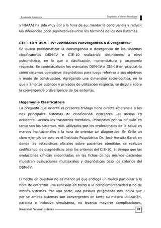 y NIAAA) ha sido muy útil a la hora de au_mentar la congruencia y reducir
las diferencias poco significativas entre los términos de los dos sistemas.
CIE - 10 Y DSM - IV: ¿entidades convergentes o divergentes?
Se busca problematizar la convergencia o divergencia de los sistemas
clasificatorios DSM-IV e CIE-10 realizando distinciones a nivel
psicométrico, en lo que a clasificación, nomenclatura y taxonomía
respecta. Se contextualizan los manuales DSM-IV e CIE-10 en psiquiatría
como sistemas operativos diagnósticos para luego referirse a sus objetivos
y modo de construcción. Agregando una dimensión socio-política, en lo
que a ámbitos públicos y privados de utilización respecta, se discute sobre
la convergencia o divergencia de los sistemas.
Hegemonía Clasificatoria
La pregunta que orienta el presente trabajo hace directa referencia a los
dos principales sistemas de clasificación existentes –al menos en
occidente– acerca los trastornos mentales. Principales por su difusión en
tanto son los sistemas más utilizados por los profesionales de la salud en
marcos institucionales a la hora de orientar un diagnóstico. En Chile un
claro ejemplo de esto es el Instituto Psiquiátrico Dr. José Horwitz Barak en
donde las estadísticas oficiales sobre pacientes atendidos se realizan
codificando los diagnósticos bajo los criterios del CIE-10, al tiempo que las
evoluciones clínicas encontradas en las fichas de los mismos pacientes
muestran evaluaciones multiaxiales y diagnósticos bajo los criterios del
DSM-IV.
El hecho en cuestión no es menor ya que entrega un marco particular a la
hora de enfrentar una reflexión en torno a la complementariedad o no de
ambos sistemas. Por una parte, una postura pragmática nos indica que
per se ambos sistemas son convergentes en tanto su masiva utilización,
paralela e inclusive simultánea, no levanta mayores complicaciones,
35
 