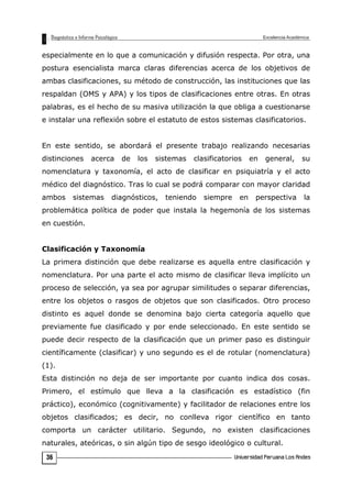especialmente en lo que a comunicación y difusión respecta. Por otra, una
postura esencialista marca claras diferencias acerca de los objetivos de
ambas clasificaciones, su método de construcción, las instituciones que las
respaldan (OMS y APA) y los tipos de clasificaciones entre otras. En otras
palabras, es el hecho de su masiva utilización la que obliga a cuestionarse
e instalar una reflexión sobre el estatuto de estos sistemas clasificatorios.
En este sentido, se abordará el presente trabajo realizando necesarias
distinciones acerca de los sistemas clasificatorios en general, su
nomenclatura y taxonomía, el acto de clasificar en psiquiatría y el acto
médico del diagnóstico. Tras lo cual se podrá comparar con mayor claridad
ambos sistemas diagnósticos, teniendo siempre en perspectiva la
problemática política de poder que instala la hegemonía de los sistemas
en cuestión.
Clasificación y Taxonomía
La primera distinción que debe realizarse es aquella entre clasificación y
nomenclatura. Por una parte el acto mismo de clasificar lleva implícito un
proceso de selección, ya sea por agrupar similitudes o separar diferencias,
entre los objetos o rasgos de objetos que son clasificados. Otro proceso
distinto es aquel donde se denomina bajo cierta categoría aquello que
previamente fue clasificado y por ende seleccionado. En este sentido se
puede decir respecto de la clasificación que un primer paso es distinguir
científicamente (clasificar) y uno segundo es el de rotular (nomenclatura)
(1).
Esta distinción no deja de ser importante por cuanto indica dos cosas.
Primero, el estímulo que lleva a la clasificación es estadístico (fin
práctico), económico (cognitivamente) y facilitador de relaciones entre los
objetos clasificados; es decir, no conlleva rigor científico en tanto
comporta un carácter utilitario. Segundo, no existen clasificaciones
naturales, ateóricas, o sin algún tipo de sesgo ideológico o cultural.
36
 