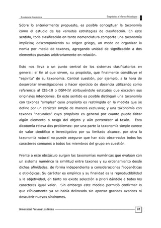 Sobre lo anteriormente propuesto, es posible conceptuar la taxonomía
como el estudio de las variadas estrategias de clasificación. En este
sentido, toda clasificación en tanto nomenclatura comporta una taxonomía
implícita; descomponiendo su origen griego, un modo de organizar la
nomia por medio de taxones, agregando unidad de significación a dos
elementos puestos arbitrariamente en relación.
Esto nos lleva a un punto central de los sistemas clasificatorios en
general: el fin al que sirven, su propósito, que finalmente constituye el
“espíritu” de su taxonomía. Central cuestión, por ejemplo, a la hora de
desarrollar investigaciones o hacer ejercicio de docencia utilizando como
referencia al CIE-10 o DSM-IV atribuyéndole estatutos que exceden sus
originales intenciones. En este sentido es posible distinguir una taxonomía
con taxones “simples” cuyo propósito es restringido en la medida que se
define por un carácter simple de manera exclusiva; y una taxonomía con
taxones “naturales” cuyo propósito es general por cuanto puede faltar
algún elemento o rasgo del objeto y aún pertenecer al taxón. Esta
dicotomía releva dos problemas: por una parte la taxonomía simple carece
de valor científico e investigativo por su limitado alcance, por otra la
taxonomía natural no puede asegurar que han sido observados todos los
caracteres comunes a todos los miembros del grupo en cuestión.
Frente a este obstáculo surgen las taxonomías numéricas que evalúan con
un sistema numérico la similitud entre taxones y su ordenamiento desde
dichas afinidades, de forma independiente a consideraciones filogenéticas
o etiológicas. Su carácter es empírico y su finalidad es la reproductibilidad
y la objetividad, en tanto no existe selección a priori dándole a todos los
caracteres igual valor. Sin embargo este modelo permitió confirmar lo
que clínicamente ya se había delineado sin aportar grandes avances ni
descubrir nuevos síndromes.
37
 