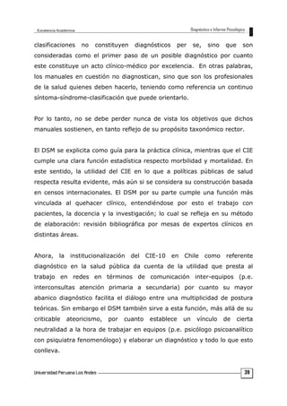 clasificaciones no constituyen diagnósticos per se, sino que son
consideradas como el primer paso de un posible diagnóstico por cuanto
este constituye un acto clínico-médico por excelencia. En otras palabras,
los manuales en cuestión no diagnostican, sino que son los profesionales
de la salud quienes deben hacerlo, teniendo como referencia un continuo
síntoma-síndrome-clasificación que puede orientarlo.
Por lo tanto, no se debe perder nunca de vista los objetivos que dichos
manuales sostienen, en tanto reflejo de su propósito taxonómico rector.
El DSM se explicita como guía para la práctica clínica, mientras que el CIE
cumple una clara función estadística respecto morbilidad y mortalidad. En
este sentido, la utilidad del CIE en lo que a políticas públicas de salud
respecta resulta evidente, más aún si se considera su construcción basada
en censos internacionales. El DSM por su parte cumple una función más
vinculada al quehacer clínico, entendiéndose por esto el trabajo con
pacientes, la docencia y la investigación; lo cual se refleja en su método
de elaboración: revisión bibliográfica por mesas de expertos clínicos en
distintas áreas.
Ahora, la institucionalización del CIE-10 en Chile como referente
diagnóstico en la salud pública da cuenta de la utilidad que presta al
trabajo en redes en términos de comunicación inter-equipos (p.e.
interconsultas atención primaria a secundaria) por cuanto su mayor
abanico diagnóstico facilita el diálogo entre una multiplicidad de postura
teóricas. Sin embargo el DSM también sirve a esta función, más allá de su
criticable ateoricismo, por cuanto establece un vínculo de cierta
neutralidad a la hora de trabajar en equipos (p.e. psicólogo psicoanalítico
con psiquiatra fenomenólogo) y elaborar un diagnóstico y todo lo que esto
conlleva.
39
 