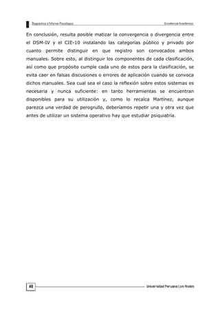 En conclusión, resulta posible matizar la convergencia o divergencia entre
el DSM-IV y el CIE-10 instalando las categorías público y privado por
cuanto permite distinguir en que registro son convocados ambos
manuales. Sobre esto, al distinguir los componentes de cada clasificación,
así como que propósito cumple cada uno de estos para la clasificación, se
evita caer en falsas discusiones o errores de aplicación cuando se convoca
dichos manuales. Sea cual sea el caso la reflexión sobre estos sistemas es
necesaria y nunca suficiente: en tanto herramientas se encuentran
disponibles para su utilización y, como lo recalca Martínez, aunque
parezca una verdad de perogrullo, deberíamos repetir una y otra vez que
antes de utilizar un sistema operativo hay que estudiar psiquiatría.
40
 