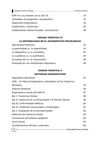 DSM–IV y su relación con la CIE-10. 34
¿Entidades convergentes o divergentes?. 35
Hegemonía Clasificatoria. 35
Clasificación y Taxonomía. 36
Problemáticas Publico-Privadas: Conclusiones. 38
UNIDAD TEMATICA IV
LA METODOLOGÍA EN EL DIAGNÓSTICO PSICOLÓGICO
Alternativas Polémicas. 42
La generalidad vs. la especificidad. 43
Lo ideográfico vs. lo nomotético. 44
Lo cualitativo vs. lo cuantitativo. 45
La explicación vs. la comprensión. 48
Propuesta de una metodología integradora. 48
UNIDAD TEMATICA V
CRITERIOS DIAGNOSTICOS
Diagnóstico diferencial. 53
DSM – IV (Manual Diagnostico y Estadístico de los Trastornos
Mentales) 54
Sistema Multiaxial. 56
Diagnóstico a través del DSM-IV. 57
Eje I: Trastornos Clínicos. 58
Eje II Trastornos De La Personalidad Y El Retraso Mental. 59
Eje III: Enfermedades Médicas. 60
Eje IV: Problemas Psicosociales y Ambientales. 61
Eje V: Evaluación de la Actividad Global. 62
Definición de trastorno mental. 62
Limitaciones del enfoque categorial. 64
Juicio Clínico. 65
Consideraciones étnicas y culturales. 66
6
 
