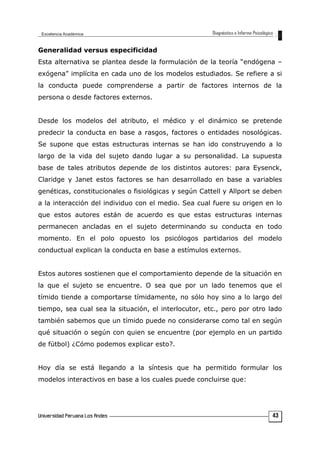 Generalidad versus especificidad
Esta alternativa se plantea desde la formulación de la teoría “endógena –
exógena” implícita en cada uno de los modelos estudiados. Se refiere a si
la conducta puede comprenderse a partir de factores internos de la
persona o desde factores externos.
Desde los modelos del atributo, el médico y el dinámico se pretende
predecir la conducta en base a rasgos, factores o entidades nosológicas.
Se supone que estas estructuras internas se han ido construyendo a lo
largo de la vida del sujeto dando lugar a su personalidad. La supuesta
base de tales atributos depende de los distintos autores: para Eysenck,
Claridge y Janet estos factores se han desarrollado en base a variables
genéticas, constitucionales o fisiológicas y según Cattell y Allport se deben
a la interacción del individuo con el medio. Sea cual fuere su origen en lo
que estos autores están de acuerdo es que estas estructuras internas
permanecen ancladas en el sujeto determinando su conducta en todo
momento. En el polo opuesto los psicólogos partidarios del modelo
conductual explican la conducta en base a estímulos externos.
Estos autores sostienen que el comportamiento depende de la situación en
la que el sujeto se encuentre. O sea que por un lado tenemos que el
tímido tiende a comportarse tímidamente, no sólo hoy sino a lo largo del
tiempo, sea cual sea la situación, el interlocutor, etc., pero por otro lado
también sabemos que un tímido puede no considerarse como tal en según
qué situación o según con quien se encuentre (por ejemplo en un partido
de fútbol) ¿Cómo podemos explicar esto?.
Hoy día se está llegando a la síntesis que ha permitido formular los
modelos interactivos en base a los cuales puede concluirse que:
43
 