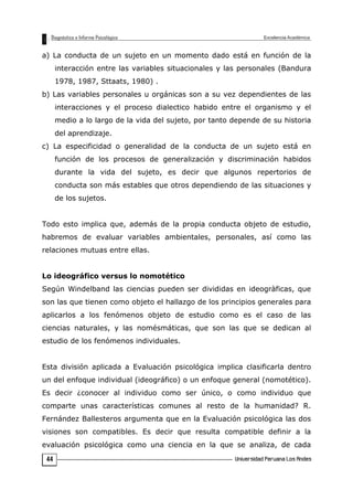 a) La conducta de un sujeto en un momento dado está en función de la
interacción entre las variables situacionales y las personales (Bandura
1978, 1987, Sttaats, 1980) .
b) Las variables personales u orgánicas son a su vez dependientes de las
interacciones y el proceso dialectico habido entre el organismo y el
medio a lo largo de la vida del sujeto, por tanto depende de su historia
del aprendizaje.
c) La especificidad o generalidad de la conducta de un sujeto está en
función de los procesos de generalización y discriminación habidos
durante la vida del sujeto, es decir que algunos repertorios de
conducta son más estables que otros dependiendo de las situaciones y
de los sujetos.
Todo esto implica que, además de la propia conducta objeto de estudio,
habremos de evaluar variables ambientales, personales, así como las
relaciones mutuas entre ellas.
Lo ideográfico versus lo nomotético
Según Windelband las ciencias pueden ser divididas en ideogràficas, que
son las que tienen como objeto el hallazgo de los principios generales para
aplicarlos a los fenómenos objeto de estudio como es el caso de las
ciencias naturales, y las nomésmáticas, que son las que se dedican al
estudio de los fenómenos individuales.
Esta división aplicada a Evaluación psicológica implica clasificarla dentro
un del enfoque individual (ideográfico) o un enfoque general (nomotético).
Es decir ¿conocer al individuo como ser único, o como individuo que
comparte unas características comunes al resto de la humanidad? R.
Fernández Ballesteros argumenta que en la Evaluación psicológica las dos
visiones son compatibles. Es decir que resulta compatible definir a la
evaluación psicológica como una ciencia en la que se analiza, de cada
44
 