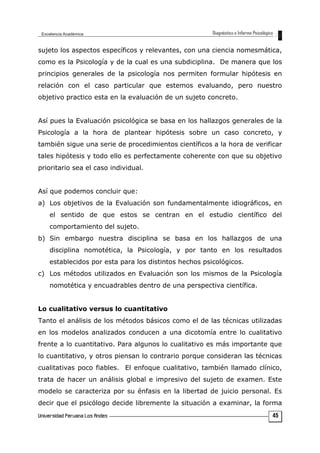 sujeto los aspectos específicos y relevantes, con una ciencia nomesmática,
como es la Psicología y de la cual es una subdiciplina. De manera que los
principios generales de la psicología nos permiten formular hipótesis en
relación con el caso particular que estemos evaluando, pero nuestro
objetivo practico esta en la evaluación de un sujeto concreto.
Así pues la Evaluación psicológica se basa en los hallazgos generales de la
Psicología a la hora de plantear hipótesis sobre un caso concreto, y
también sigue una serie de procedimientos científicos a la hora de verificar
tales hipótesis y todo ello es perfectamente coherente con que su objetivo
prioritario sea el caso individual.
Así que podemos concluir que:
a) Los objetivos de la Evaluación son fundamentalmente idiográficos, en
el sentido de que estos se centran en el estudio científico del
comportamiento del sujeto.
b) Sin embargo nuestra disciplina se basa en los hallazgos de una
disciplina nomotética, la Psicología, y por tanto en los resultados
establecidos por esta para los distintos hechos psicológicos.
c) Los métodos utilizados en Evaluación son los mismos de la Psicología
nomotética y encuadrables dentro de una perspectiva científica.
Lo cualitativo versus lo cuantitativo
Tanto el análisis de los métodos básicos como el de las técnicas utilizadas
en los modelos analizados conducen a una dicotomía entre lo cualitativo
frente a lo cuantitativo. Para algunos lo cualitativo es más importante que
lo cuantitativo, y otros piensan lo contrario porque consideran las técnicas
cualitativas poco fiables. El enfoque cualitativo, también llamado clínico,
trata de hacer un análisis global e impresivo del sujeto de examen. Este
modelo se caracteriza por su énfasis en la libertad de juicio personal. Es
decir que el psicólogo decide libremente la situación a examinar, la forma
45
 
