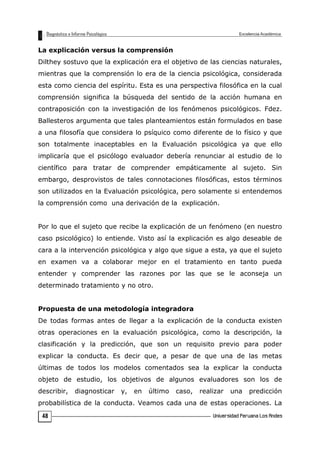 La explicación versus la comprensión
Dilthey sostuvo que la explicación era el objetivo de las ciencias naturales,
mientras que la comprensión lo era de la ciencia psicológica, considerada
esta como ciencia del espíritu. Esta es una perspectiva filosófica en la cual
comprensión significa la búsqueda del sentido de la acción humana en
contraposición con la investigación de los fenómenos psicológicos. Fdez.
Ballesteros argumenta que tales planteamientos están formulados en base
a una filosofía que considera lo psíquico como diferente de lo físico y que
son totalmente inaceptables en la Evaluación psicológica ya que ello
implicaría que el psicólogo evaluador debería renunciar al estudio de lo
científico para tratar de comprender empáticamente al sujeto. Sin
embargo, desprovistos de tales connotaciones filosóficas, estos términos
son utilizados en la Evaluación psicológica, pero solamente si entendemos
la comprensión como una derivación de la explicación.
Por lo que el sujeto que recibe la explicación de un fenómeno (en nuestro
caso psicológico) lo entiende. Visto así la explicación es algo deseable de
cara a la intervención psicológica y algo que sigue a esta, ya que el sujeto
en examen va a colaborar mejor en el tratamiento en tanto pueda
entender y comprender las razones por las que se le aconseja un
determinado tratamiento y no otro.
Propuesta de una metodología integradora
De todas formas antes de llegar a la explicación de la conducta existen
otras operaciones en la evaluación psicológica, como la descripción, la
clasificación y la predicción, que son un requisito previo para poder
explicar la conducta. Es decir que, a pesar de que una de las metas
últimas de todos los modelos comentados sea la explicar la conducta
objeto de estudio, los objetivos de algunos evaluadores son los de
describir, diagnosticar y, en último caso, realizar una predicción
probabilística de la conducta. Veamos cada una de estas operaciones. La
48
 