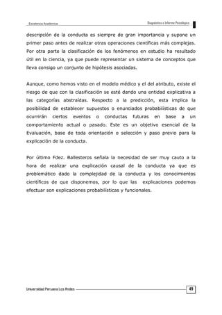 descripción de la conducta es siempre de gran importancia y supone un
primer paso antes de realizar otras operaciones científicas más complejas.
Por otra parte la clasificación de los fenómenos en estudio ha resultado
útil en la ciencia, ya que puede representar un sistema de conceptos que
lleva consigo un conjunto de hipótesis asociadas.
Aunque, como hemos visto en el modelo médico y el del atributo, existe el
riesgo de que con la clasificación se esté dando una entidad explicativa a
las categorías abstraídas. Respecto a la predicción, esta implica la
posibilidad de establecer supuestos o enunciados probabilísticas de que
ocurrirán ciertos eventos o conductas futuras en base a un
comportamiento actual o pasado. Este es un objetivo esencial de la
Evaluación, base de toda orientación o selección y paso previo para la
explicación de la conducta.
Por último Fdez. Ballesteros señala la necesidad de ser muy cauto a la
hora de realizar una explicación causal de la conducta ya que es
problemático dado la complejidad de la conducta y los conocimientos
científicos de que disponemos, por lo que las explicaciones podemos
efectuar son explicaciones probabilísticas y funcionales.
49
 